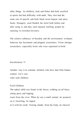other things. As children, Jack and Oskar had both excelled
at sports but had difficulty with math. They also had the
same rate of speech, and both liked sweet liqueur and spicy
foods. Strangely, each flushed the toilet both before and
after using it, and they each enjoyed startling people by
sneezing in crowded elevators.
The relative influence of heredity and the environment in human
behavior has fascinated and plagued researchers. Twins intrigue
researchers, especially twins who were separated at birth.
Socialization 71
Another way is to examine children who have had little human
contact. Let’s con-
sider such children.
Feral Children
The naked child was found in the forest, walking on all fours,
eating grass and lapping
water from the river. When he saw a small animal, he pounced
on it. Growling, he ripped
at it with his teeth. Tearing chunks from the body, he chewed
 