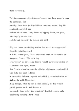 them ravenously.
This is an accurate description of reports that have come in over
the centuries. Sup-
posedly, these feral (wild) children could not speak; they bit,
scratched, growled, and
walked on all fours. They drank by lapping water, ate grass,
tore eagerly at raw meat,
and showed insensitivity to pain and cold.
Why am I even mentioning stories that sound so exaggerated?
Consider what happened
in 1798. In that year, such a child was found in the forests of
Aveyron, France. “The wild boy
of Aveyron,” as he became known, would have been written off
as another folk myth, except
that French scientists took the child to a laboratory and studied
him. Like the feral children
in the earlier informal reports, this child gave no indication of
feeling the cold. Most star-
tling, though, when he saw a small animal, the boy would
growl, pounce on it, and devour it
uncooked. Even today, the scientists’ detailed reports make
fascinating reading (Itard 1962).
 