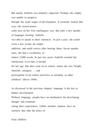 But maybe Isabelle was mentally impaired. Perhaps she simply
was unable to progress
through the usual stages of development. It certainly looked that
way; she scored practi-
cally zero on her first intelligence test. But after a few months
of language training, Isabelle
was able to speak in short sentences. In just a year, she could
write a few words, do simple
addition, and retell stories after hearing them. Seven months
later, she had a vocabulary of
almost 2,000 words. In just two years, Isabelle reached the
intellectual level that is normal
for her age. She then went on to school, where she was “bright,
cheerful, energetic … and
participated in all school activities as normally as other
children” (Davis 1940).
As discussed in the previous chapter, language is the key to
human development.
Without language, people have no mechanism for developing
thought and communi-
cating their experiences. Unlike animals, humans have no
instincts that take the place of
feral children
 