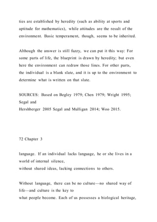 ties are established by heredity (such as ability at sports and
aptitude for mathematics), while attitudes are the result of the
environment. Basic temperament, though, seems to be inherited.
Although the answer is still fuzzy, we can put it this way: For
some parts of life, the blueprint is drawn by heredity; but even
here the environment can redraw those lines. For other parts,
the individual is a blank slate, and it is up to the environment to
determine what is written on that slate.
SOURCES: Based on Begley 1979; Chen 1979; Wright 1995;
Segal and
Hershberger 2005 Segal and Mulligan 2014; Woo 2015.
72 Chapter 3
language. If an individual lacks language, he or she lives in a
world of internal silence,
without shared ideas, lacking connections to others.
Without language, there can be no culture—no shared way of
life—and culture is the key to
what people become. Each of us possesses a biological heritage,
 