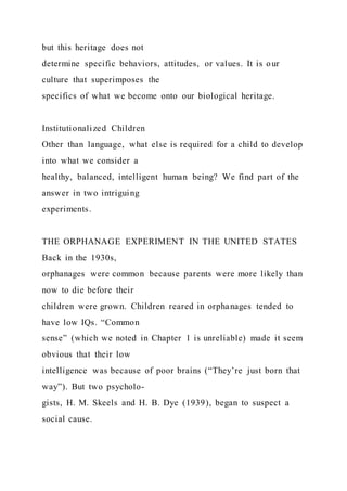 but this heritage does not
determine specific behaviors, attitudes, or values. It is our
culture that superimposes the
specifics of what we become onto our biological heritage.
Institutionalized Children
Other than language, what else is required for a child to develop
into what we consider a
healthy, balanced, intelligent human being? We find part of the
answer in two intriguing
experiments.
THE ORPHANAGE EXPERIMENT IN THE UNITED STATES
Back in the 1930s,
orphanages were common because parents were more likely than
now to die before their
children were grown. Children reared in orphanages tended to
have low IQs. “Common
sense” (which we noted in Chapter 1 is unreliable) made it seem
obvious that their low
intelligence was because of poor brains (“They’re just born that
way”). But two psycholo-
gists, H. M. Skeels and H. B. Dye (1939), began to suspect a
social cause.
 