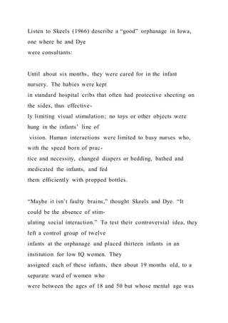 Listen to Skeels (1966) describe a “good” orphanage in Iowa,
one where he and Dye
were consultants:
Until about six months, they were cared for in the infant
nursery. The babies were kept
in standard hospital cribs that often had protective sheeting on
the sides, thus effective-
ly limiting visual stimulation; no toys or other objects were
hung in the infants’ line of
vision. Human interactions were limited to busy nurses who,
with the speed born of prac-
tice and necessity, changed diapers or bedding, bathed and
medicated the infants, and fed
them efficiently with propped bottles.
“Maybe it isn’t faulty brains,” thought Skeels and Dye. “It
could be the absence of stim-
ulating social interaction.” To test their controversial idea, they
left a control group of twelve
infants at the orphanage and placed thirteen infants in an
institution for low IQ women. They
assigned each of these infants, then about 19 months old, to a
separate ward of women who
were between the ages of 18 and 50 but whose mental age was
 