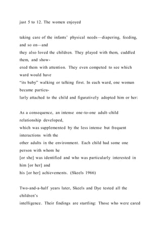 just 5 to 12. The women enjoyed
taking care of the infants’ physical needs—diapering, feeding,
and so on—and
they also loved the children. They played with them, cuddled
them, and show-
ered them with attention. They even competed to see which
ward would have
“its baby” walking or talking first. In each ward, one woman
became particu-
larly attached to the child and figuratively adopted him or her:
As a consequence, an intense one-to-one adult–child
relationship developed,
which was supplemented by the less intense but frequent
interactions with the
other adults in the environment. Each child had some one
person with whom he
[or she] was identified and who was particularly interested in
him [or her] and
his [or her] achievements. (Skeels 1966)
Two-and-a-half years later, Skeels and Dye tested all the
children’s
intelligence. Their findings are startling: Those who were cared
 