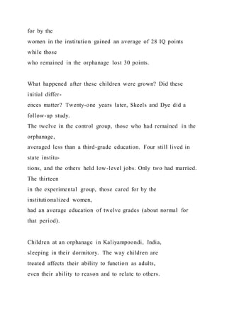 for by the
women in the institution gained an average of 28 IQ points
while those
who remained in the orphanage lost 30 points.
What happened after these children were grown? Did these
initial differ-
ences matter? Twenty-one years later, Skeels and Dye did a
follow-up study.
The twelve in the control group, those who had remained in the
orphanage,
averaged less than a third-grade education. Four still lived in
state institu-
tions, and the others held low-level jobs. Only two had married.
The thirteen
in the experimental group, those cared for by the
institutionalized women,
had an average education of twelve grades (about normal for
that period).
Children at an orphanage in Kaliyampoondi, India,
sleeping in their dormitory. The way children are
treated affects their ability to function as adults,
even their ability to reason and to relate to others.
 
