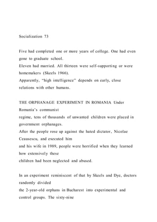 Socialization 73
Five had completed one or more years of college. One had even
gone to graduate school.
Eleven had married. All thirteen were self-supporting or were
homemakers (Skeels 1966).
Apparently, “high intelligence” depends on early, close
relations with other humans.
THE ORPHANAGE EXPERIMENT IN ROMANIA Under
Romania’s communist
regime, tens of thousands of unwanted children were placed in
government orphanages.
After the people rose up against the hated dictator, Nicolae
Ceausescu, and executed him
and his wife in 1989, people were horrified when they learned
how extensively these
children had been neglected and abused.
In an experiment reminiscent of that by Skeels and Dye, doctors
randomly divided
the 2-year-old orphans in Bucharest into experimental and
control groups. The sixty-nine
 