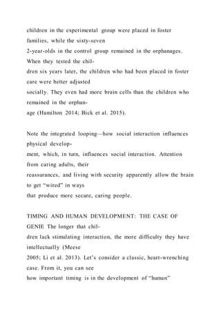 children in the experimental group were placed in foster
families, while the sixty-seven
2-year-olds in the control group remained in the orphanages.
When they tested the chil-
dren six years later, the children who had been placed in foster
care were better adjusted
socially. They even had more brain cells than the children who
remained in the orphan-
age (Hamilton 2014; Bick et al. 2015).
Note the integrated looping—how social interaction influences
physical develop-
ment, which, in turn, influences social interaction. Attention
from caring adults, their
reassurances, and living with security apparently allow the brain
to get “wired” in ways
that produce more secure, caring people.
TIMING AND HUMAN DEVELOPMENT: THE CASE OF
GENIE The longer that chil-
dren lack stimulating interaction, the more difficulty they have
intellectually (Meese
2005; Li et al. 2013). Let’s consider a classic, heart-wrenching
case. From it, you can see
how important timing is in the development of “human”
 