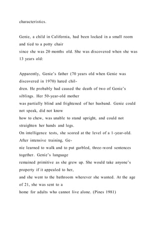 characteristics.
Genie, a child in California, had been locked in a small room
and tied to a potty chair
since she was 20 months old. She was discovered when she was
13 years old:
Apparently, Genie’s father (70 years old when Genie was
discovered in 1970) hated chil-
dren. He probably had caused the death of two of Genie’s
siblings. Her 50-year-old mother
was partially blind and frightened of her husband. Genie could
not speak, did not know
how to chew, was unable to stand upright, and could not
straighten her hands and legs.
On intelligence tests, she scored at the level of a 1-year-old.
After intensive training, Ge-
nie learned to walk and to put garbled, three-word sentences
together. Genie’s language
remained primitive as she grew up. She would take anyone’s
property if it appealed to her,
and she went to the bathroom wherever she wanted. At the age
of 21, she was sent to a
home for adults who cannot live alone. (Pines 1981)
 