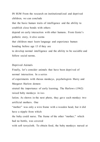 IN SUM From the research on institutionalized and deprived
children, we can conclude
that the basic human traits of intelligence and the ability to
establish close bonds with others
depend on early interaction with other humans. From Genie’s
pathetic story, it also seems
that children must learn language and experience human
bonding before age 13 if they are
to develop normal intelligence and the ability to be sociable and
follow social norms.
Deprived Animals
Finally, let’s consider animals that have been deprived of
normal interaction. In a series
of experiments with rhesus monkeys, psychologists Harry and
Margaret Harlow demon-
strated the importance of early learning. The Harlows (1962)
raised baby monkeys in iso-
lation. As shown in the next photo, they gave each monkey two
artificial mothers. One
“mother” was only a wire frame with a wooden head, but it did
have a nipple from which
the baby could nurse. The frame of the other “mother,” which
had no bottle, was covered
with soft terrycloth. To obtain food, the baby monkeys nursed at
 