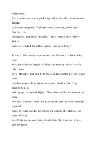 intercourse.
The experimenters designed a special device that allowed some
females
to become pregnant. Their isolation, however, made them
“ineffective,
inadequate, and brutal mothers.” They “struck their babies,
kicked
them, or crushed the babies against the cage floor.”
In one of their many experiments, the Harlows isolated baby
mon-
keys for different lengths of time and then put them in with
other mon-
keys. Monkeys that had been isolated for shorter periods (about
three
months) were able to adjust to normal monkey life. They
learned to play
and engage in pretend fights. Those isolated for six months or
more,
however, couldn’t make the adjustment, and the other monkeys
rejected
them. In other words, the longer the period of isolation, the
more difficult
its effects are to overcome. In addition, there seems to be a
critical learn-
 