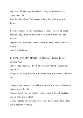 ing stage: If this stage is missed, it may be impossible to
compensate for
what has been lost. This seems to have been the case with
Genie.
Because humans are not monkeys, we must be careful about
extrapolating from animal studies to human behavior. The
Harlow
experiments, however, support what we know about children
who are
reared in isolation.
IN SUM: SOCIETY MAKES US HUMAN Babies do not
develop “nat-
urally” into social adults. If children are reared in isolation,
their bod-
ies grow, but they become little more than big animals. Without
the
concepts that language provides, they can’t grasp relationships
between people (the
“connections” we call brother, sister, parent, friend, teacher,
and so on). And without
warm, friendly interactions, they can’t bond with others. They
don’t become “friendly”
 