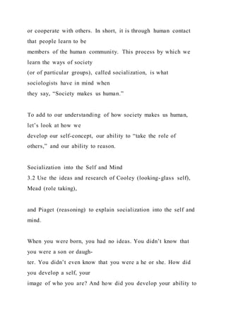 or cooperate with others. In short, it is through human contact
that people learn to be
members of the human community. This process by which we
learn the ways of society
(or of particular groups), called socialization, is what
sociologists have in mind when
they say, “Society makes us human.”
To add to our understanding of how society makes us human,
let’s look at how we
develop our self-concept, our ability to “take the role of
others,” and our ability to reason.
Socialization into the Self and Mind
3.2 Use the ideas and research of Cooley (looking-glass self),
Mead (role taking),
and Piaget (reasoning) to explain socialization into the self and
mind.
When you were born, you had no ideas. You didn’t know that
you were a son or daugh-
ter. You didn’t even know that you were a he or she. How did
you develop a self, your
image of who you are? And how did you develop your ability to
 