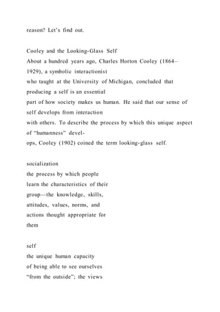 reason? Let’s find out.
Cooley and the Looking-Glass Self
About a hundred years ago, Charles Horton Cooley (1864–
1929), a symbolic interactionist
who taught at the University of Michigan, concluded that
producing a self is an essential
part of how society makes us human. He said that our sense of
self develops from interaction
with others. To describe the process by which this unique aspect
of “humanness” devel-
ops, Cooley (1902) coined the term looking-glass self.
socialization
the process by which people
learn the characteristics of their
group—the knowledge, skills,
attitudes, values, norms, and
actions thought appropriate for
them
self
the unique human capacity
of being able to see ourselves
“from the outside”; the views
 