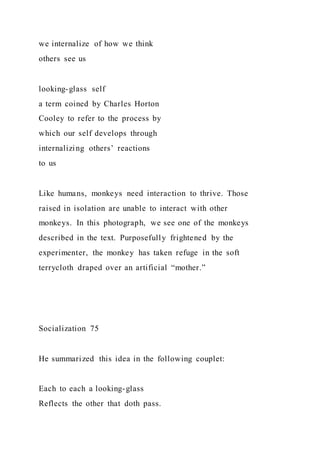 we internalize of how we think
others see us
looking-glass self
a term coined by Charles Horton
Cooley to refer to the process by
which our self develops through
internalizing others’ reactions
to us
Like humans, monkeys need interaction to thrive. Those
raised in isolation are unable to interact with other
monkeys. In this photograph, we see one of the monkeys
described in the text. Purposefully frightened by the
experimenter, the monkey has taken refuge in the soft
terrycloth draped over an artificial “mother.”
Socialization 75
He summarized this idea in the following couplet:
Each to each a looking-glass
Reflects the other that doth pass.
 