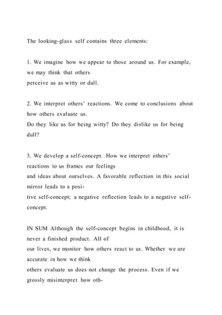 The looking-glass self contains three elements:
1. We imagine how we appear to those around us. For example,
we may think that others
perceive us as witty or dull.
2. We interpret others’ reactions. We come to conclusions about
how others evaluate us.
Do they like us for being witty? Do they dislike us for being
dull?
3. We develop a self-concept. How we interpret others’
reactions to us frames our feelings
and ideas about ourselves. A favorable reflection in this social
mirror leads to a posi-
tive self-concept; a negative reflection leads to a negative self-
concept.
IN SUM Although the self-concept begins in childhood, it is
never a finished product. All of
our lives, we monitor how others react to us. Whether we are
accurate in how we think
others evaluate us does not change the process. Even if we
grossly misinterpret how oth-
 
