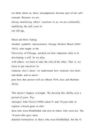 ers think about us, those misjudgments become part of our self-
concept. Because we are
always monitoring others’ reactions to us, we are continually
modifying the self, even in
our old age.
Mead and Role Taking
Another symbolic interactionist, George Herbert Mead (1863–
1931), who taught at the
University of Chicago, pointed out how important play is in
developing a self. As we play
with others, we learn to take the role of the other. That is, we
learn to put ourselves in
someone else’s shoes—to understand how someone else feels
and thinks and to antici-
pate how that person will act (Mead 1934; Joas and Huebner
2016).
This doesn’t happen overnight. We develop this ability over a
period of years. Psy-
chologist John Flavel (1968) asked 8- and 14-year-olds to
explain a board game to chil-
dren who were blindfolded and also to others who were not. The
14-year-olds gave more
detailed instructions to those who were blindfolded, but the 8-
 