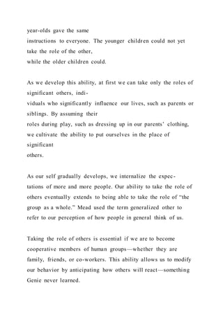 year-olds gave the same
instructions to everyone. The younger children could not yet
take the role of the other,
while the older children could.
As we develop this ability, at first we can take only the roles of
significant others, indi-
viduals who significantly influence our lives, such as parents or
siblings. By assuming their
roles during play, such as dressing up in our parents’ clothing,
we cultivate the ability to put ourselves in the place of
significant
others.
As our self gradually develops, we internalize the expec-
tations of more and more people. Our ability to take the role of
others eventually extends to being able to take the role of “the
group as a whole.” Mead used the term generalized other to
refer to our perception of how people in general think of us.
Taking the role of others is essential if we are to become
cooperative members of human groups—whether they are
family, friends, or co-workers. This ability allows us to modify
our behavior by anticipating how others will react—something
Genie never learned.
 