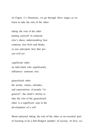 As Figure 3.1 illustrates, we go through three stages as we
learn to take the role of the other:
taking the role of the other
putting yourself in someone
else’s shoes; understanding how
someone else feels and thinks,
so you anticipate how that per-
son will act
significant other
an individual who significantly
influences someone else
generalized other
the norms, values, attitudes,
and expectations of people “in
general”; the child’s ability to
take the role of the generalized
other is a significant step in the
development of a self
Mead analyzed taking the role of the other as an essential part
of learning to be a full-fledged member of society. At first, we
 