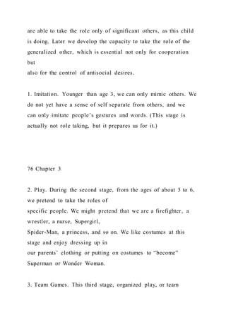 are able to take the role only of significant others, as this child
is doing. Later we develop the capacity to take the role of the
generalized other, which is essential not only for cooperation
but
also for the control of antisocial desires.
1. Imitation. Younger than age 3, we can only mimic others. We
do not yet have a sense of self separate from others, and we
can only imitate people’s gestures and words. (This stage is
actually not role taking, but it prepares us for it.)
76 Chapter 3
2. Play. During the second stage, from the ages of about 3 to 6,
we pretend to take the roles of
specific people. We might pretend that we are a firefighter, a
wrestler, a nurse, Supergirl,
Spider-Man, a princess, and so on. We like costumes at this
stage and enjoy dressing up in
our parents’ clothing or putting on costumes to “become”
Superman or Wonder Woman.
3. Team Games. This third stage, organized play, or team
 