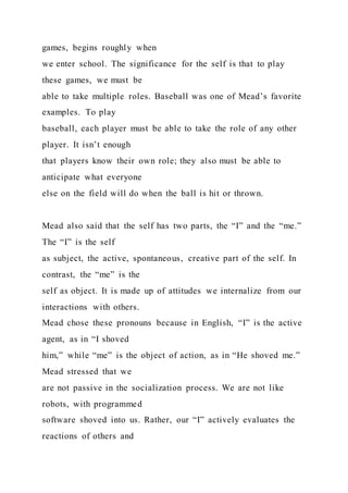 games, begins roughly when
we enter school. The significance for the self is that to play
these games, we must be
able to take multiple roles. Baseball was one of Mead’s favorite
examples. To play
baseball, each player must be able to take the role of any other
player. It isn’t enough
that players know their own role; they also must be able to
anticipate what everyone
else on the field will do when the ball is hit or thrown.
Mead also said that the self has two parts, the “I” and the “me.”
The “I” is the self
as subject, the active, spontaneous, creative part of the self. In
contrast, the “me” is the
self as object. It is made up of attitudes we internalize from our
interactions with others.
Mead chose these pronouns because in English, “I” is the active
agent, as in “I shoved
him,” while “me” is the object of action, as in “He shoved me.”
Mead stressed that we
are not passive in the socialization process. We are not like
robots, with programmed
software shoved into us. Rather, our “I” actively evaluates the
reactions of others and
 