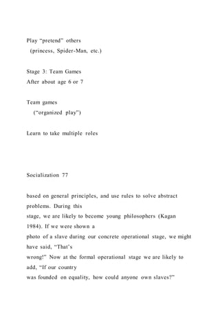 Play “pretend” others
(princess, Spider-Man, etc.)
Stage 3: Team Games
After about age 6 or 7
Team games
(“organized play”)
Learn to take multiple roles
Socialization 77
based on general principles, and use rules to solve abstract
problems. During this
stage, we are likely to become young philosophers (Kagan
1984). If we were shown a
photo of a slave during our concrete operational stage, we might
have said, “That’s
wrong!” Now at the formal operational stage we are likely to
add, “If our country
was founded on equality, how could anyone own slaves?”
 