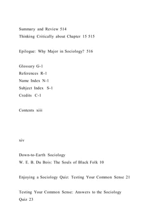 Summary and Review 514
Thinking Critically about Chapter 15 515
Epilogue: Why Major in Sociology? 516
Glossary G-1
References R-1
Name Index N-1
Subject Index S-1
Credits C-1
Contents xiii
xiv
Down-to-Earth Sociology
W. E. B. Du Bois: The Souls of Black Folk 10
Enjoying a Sociology Quiz: Testing Your Common Sense 21
Testing Your Common Sense: Answers to the Sociology
Quiz 23
 