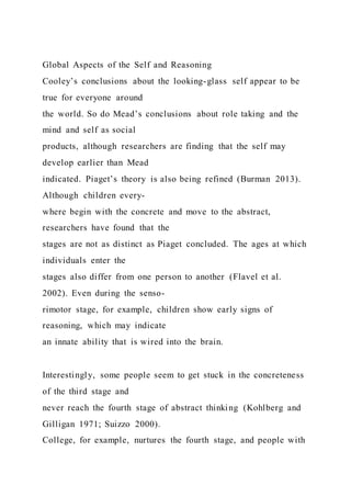 Global Aspects of the Self and Reasoning
Cooley’s conclusions about the looking-glass self appear to be
true for everyone around
the world. So do Mead’s conclusions about role taking and the
mind and self as social
products, although researchers are finding that the self may
develop earlier than Mead
indicated. Piaget’s theory is also being refined (Burman 2013).
Although children every-
where begin with the concrete and move to the abstract,
researchers have found that the
stages are not as distinct as Piaget concluded. The ages at which
individuals enter the
stages also differ from one person to another (Flavel et al.
2002). Even during the senso-
rimotor stage, for example, children show early signs of
reasoning, which may indicate
an innate ability that is wired into the brain.
Interestingly, some people seem to get stuck in the concreteness
of the third stage and
never reach the fourth stage of abstract thinking (Kohlberg and
Gilligan 1971; Suizzo 2000).
College, for example, nurtures the fourth stage, and people with
 