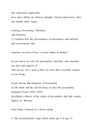 this experience apparently
have more ability for abstract thought. Social experiences, then,
can modify these stages.
Learning Personality, Morality,
and Emotions
3.3 Explain how the development of personality and morality
and socialization into
emotions are part of how “society makes us human.”
As you know so well, our personality, morality, and emotions
are also vital aspects of
who we are. Let’s look at how we learn these essential aspects
of our being.
Freud and the Development of Personality
As the mind and the self develop, so does the personality.
Sigmund Freud (1856–1939)
developed a theory of the origin of personality that had a major
impact on Western
Jean Piaget featured on a Swiss stamp.
2. The preoperational stage (from about age 2 to age 7).
 