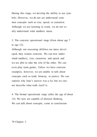 During this stage, we develop the ability to use sym-
bols. However, we do not yet understand com-
mon concepts such as size, speed, or causation.
Although we are learning to count, we do not re-
ally understand what numbers mean.
3. The concrete operational stage (from about age 7
to age 12).
Although our reasoning abilities are more devel-
oped, they remain concrete. We can now under-
stand numbers, size, causation, and speed, and
we are able to take the role of the other. We can
even play team games. Unless we have concrete
examples, however, we are unable to talk about
concepts such as truth, honesty, or justice. We can
explain why Jane’s answer was a lie, but we can-
not describe what truth itself is.
4. The formal operational stage (after the age of about
12). We now are capable of abstract thinking.
We can talk about concepts, come to conclusions
78 Chapter 3
 