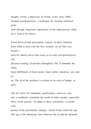thought. Freud, a physician in Vienna in the early 1900s,
founded psychoanalysis, a technique for treating emotional
prob-
lems through long-term exploration of the subconscious mind.
Let’s look at his theory.
Freud believed that personality consists of three elements.
Each child is born with the first element, an id. This was
Freud’s
term for inborn drives that cause us to seek self-gratification.
The
pleasure-seeking id operates throughout life. It demands the
imme-
diate fulfillment of basic needs: food, safety, attention, sex, and
so
on. The id of the newborn is evident in its cries of hunger or
pain.
The id’s drive for immediate gratification, however, runs
into a roadblock: primarily the needs of other people, especially
those of the parents. To adapt to these constraints, a second
com-
ponent of the personality emerges, which Freud called the ego.
The ego is the balancing force between the id and the demands
 
