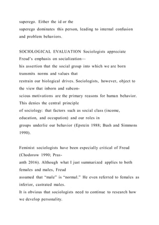 superego. Either the id or the
superego dominates this person, leading to internal confusion
and problem behaviors.
SOCIOLOGICAL EVALUATION Sociologists appreciate
Freud’s emphasis on socialization—
his assertion that the social group into which we are born
transmits norms and values that
restrain our biological drives. Sociologists, however, object to
the view that inborn and subcon-
scious motivations are the primary reasons for human behavior.
This denies the central principle
of sociology: that factors such as social class (income,
education, and occupation) and our roles in
groups underlie our behavior (Epstein 1988; Bush and Simmons
1990).
Feminist sociologists have been especially critical of Freud
(Chodorow 1990; Pras-
anth 2016). Although what I just summarized applies to both
females and males, Freud
assumed that “male” is “normal.” He even referred to females as
inferior, castrated males.
It is obvious that sociologists need to continue to research how
we develop personality.
 