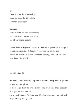 ego
Freud’s term for a balancing
force between the id and the
demands of society
superego
Freud’s term for the conscience;
the internalized norms and val-
ues of our social groups
Shown here is Sigmund Freud in 1931 as he poses for a sculptor
in Vienna, Austria. Although Freud was one of the most
influential theorists of the twentieth century, most of his ideas
have been discarded.
Socialization 79
and they follow them to stay out of trouble. They view right and
wrong as what pleases
or displeases their parents, friends, and teachers. Their concern
is to get rewards and to
avoid punishment. At about age 10, they enter the conventional
stage. During this period,
 