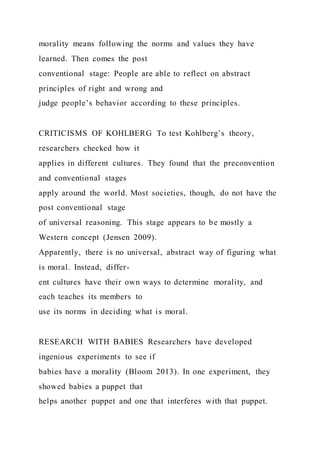morality means following the norms and values they have
learned. Then comes the post
conventional stage: People are able to reflect on abstract
principles of right and wrong and
judge people’s behavior according to these principles.
CRITICISMS OF KOHLBERG To test Kohlberg’s theory,
researchers checked how it
applies in different cultures. They found that the preconvention
and conventional stages
apply around the world. Most societies, though, do not have the
post conventional stage
of universal reasoning. This stage appears to be mostly a
Western concept (Jensen 2009).
Apparently, there is no universal, abstract way of figuring what
is moral. Instead, differ-
ent cultures have their own ways to determine morality, and
each teaches its members to
use its norms in deciding what is moral.
RESEARCH WITH BABIES Researchers have developed
ingenious experiments to see if
babies have a morality (Bloom 2013). In one experiment, they
showed babies a puppet that
helps another puppet and one that interferes with that puppet.
 