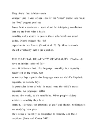 They found that babies—even
younger than 1 year of age—prefer the “good” puppet and want
the “bad” puppet punished.
From these experiments, some draw the intriguing conclusion
that we are born with a basic
morality and a desire to punish those who break our moral
codes. Others suggest that the
experiments are flawed (Scarf et al. 2012). More research
should eventually settle the question.
THE CULTURAL RELATIVITY OF MORALITY If babies do
have an inborn sense of fair-
ness, it indicates that, like language, morality is a capacity
hardwired in the brain. Just
as society lays a particular language onto the child’s linguistic
capacity, so society lays
its particular ideas of what is moral onto the child’s moral
capacity. As languages differ
around the world, so do moralities. When people violate
whatever morality they have
learned, it arouses the emotions of guilt and shame. Sociologists
are studying how peo-
ple’s sense of identity is connected to morality and these
emotions (Stets and Carter 2012).
 