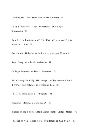 Loading the Dice: How Not to Do Research 26
Gang Leader for a Day: Adventures of a Rogue
Sociologist 28
Heredity or Environment? The Case of Jack and Oskar,
Identical Twins 70
Gossip and Ridicule to Enforce Adolescent Norms 91
Boot Camp as a Total Institution 93
College Football as Social Structure 105
Beauty May Be Only Skin Deep, But Its Effects Go On
Forever: Stereotypes in Everyday Life 117
The McDonaldization of Society 145
Shaming: Making a Comeback? 170
Islands in the Street: Urban Gangs in the United States 177
The Killer Next Door: Serial Murderers in Our Midst 187
 