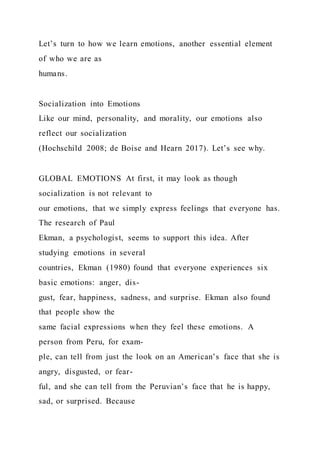 Let’s turn to how we learn emotions, another essential element
of who we are as
humans.
Socialization into Emotions
Like our mind, personality, and morality, our emotions also
reflect our socialization
(Hochschild 2008; de Boise and Hearn 2017). Let’s see why.
GLOBAL EMOTIONS At first, it may look as though
socialization is not relevant to
our emotions, that we simply express feelings that everyone has.
The research of Paul
Ekman, a psychologist, seems to support this idea. After
studying emotions in several
countries, Ekman (1980) found that everyone experiences six
basic emotions: anger, dis-
gust, fear, happiness, sadness, and surprise. Ekman also found
that people show the
same facial expressions when they feel these emotions. A
person from Peru, for exam-
ple, can tell from just the look on an American’s face that she is
angry, disgusted, or fear-
ful, and she can tell from the Peruvian’s face that he is happy,
sad, or surprised. Because
 