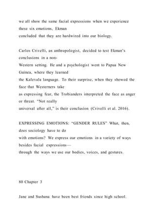 we all show the same facial expressions when we experience
these six emotions, Ekman
concluded that they are hardwired into our biology.
Carlos Crivelli, an anthropologist, decided to test Ekman’s
conclusions in a non-
Western setting. He and a psychologist went to Papua New
Guinea, where they learned
the Kalevala language. To their surprise, when they showed the
face that Westerners take
as expressing fear, the Trobianders interpreted the face as anger
or threat. “Not really
universal after all,” is their conclusion (Crivelli et al. 2016).
EXPRESSING EMOTIONS: “GENDER RULES” What, then,
does sociology have to do
with emotions? We express our emotions in a variety of ways
besides facial expressions—
through the ways we use our bodies, voices, and gestures.
80 Chapter 3
Jane and Sushana have been best friends since high school.
 