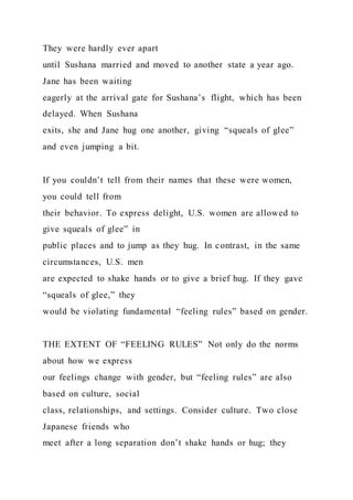 They were hardly ever apart
until Sushana married and moved to another state a year ago.
Jane has been waiting
eagerly at the arrival gate for Sushana’s flight, which has been
delayed. When Sushana
exits, she and Jane hug one another, giving “squeals of glee”
and even jumping a bit.
If you couldn’t tell from their names that these were women,
you could tell from
their behavior. To express delight, U.S. women are allowed to
give squeals of glee” in
public places and to jump as they hug. In contrast, in the same
circumstances, U.S. men
are expected to shake hands or to give a brief hug. If they gave
“squeals of glee,” they
would be violating fundamental “feeling rules” based on gender.
THE EXTENT OF “FEELING RULES” Not only do the norms
about how we express
our feelings change with gender, but “feeling rules” are also
based on culture, social
class, relationships, and settings. Consider culture. Two close
Japanese friends who
meet after a long separation don’t shake hands or hug; they
 