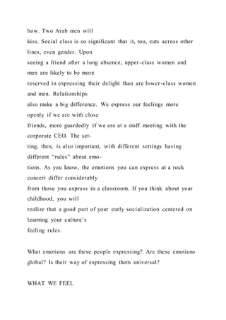 bow. Two Arab men will
kiss. Social class is so significant that it, too, cuts across other
lines, even gender. Upon
seeing a friend after a long absence, upper-class women and
men are likely to be more
reserved in expressing their delight than are lower-class women
and men. Relationships
also make a big difference. We express our feelings more
openly if we are with close
friends, more guardedly if we are at a staff meeting with the
corporate CEO. The set-
ting, then, is also important, with different settings having
different “rules” about emo-
tions. As you know, the emotions you can express at a rock
concert differ considerably
from those you express in a classroom. If you think about your
childhood, you will
realize that a good part of your early socialization centered on
learning your culture’s
feeling rules.
What emotions are these people expressing? Are these emotions
global? Is their way of expressing them universal?
WHAT WE FEEL
 