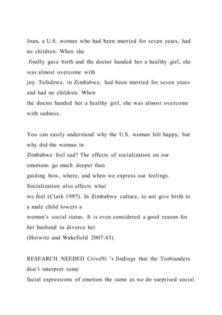 Joan, a U.S. woman who had been married for seven years, had
no children. When she
finally gave birth and the doctor handed her a healthy girl, she
was almost overcome with
joy. Tafadzwa, in Zimbabwe, had been married for seven years
and had no children. When
the doctor handed her a healthy girl, she was almost overcome
with sadness.
You can easily understand why the U.S. woman felt happy, but
why did the woman in
Zimbabwe feel sad? The effects of socialization on our
emotions go much deeper than
guiding how, where, and when we express our feelings.
Socialization also affects what
we feel (Clark 1997). In Zimbabwe culture, to not give birth to
a male child lowers a
woman’s social status. It is even considered a good reason for
her husband to divorce her
(Horwitz and Wakefield 2007:43).
RESEARCH NEEDED Crivelli ’s findings that the Trobianders
don’t interpret some
facial expressions of emotion the same as we do surprised social
 