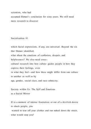 scientists, who had
accepted Ekman’s conclusion for sixty years. We still need
more research to discover
Socialization 81
which facial expressions, if any, are universal. Beyond the six
that Ekman identified,
what about the emotions of confusion, despair, and
helplessness? We also need cross-
cultural research into how culture guides people in how they
express their feelings, even
in what they feel—and how these might differ from one culture
to another as well as by
age, gender, social class, and race–ethnicity.
Society within Us: The Self and Emotions
as a Social Mirror
If in a moment of intense frustration or out of a devil ish desire
to shock people, you
wanted to tear off your clothes and run naked down the street,
what would stop you?
 