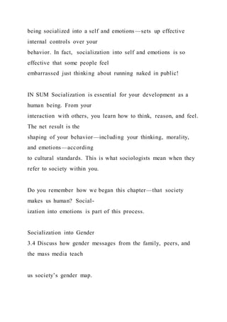 being socialized into a self and emotions —sets up effective
internal controls over your
behavior. In fact, socialization into self and emotions is so
effective that some people feel
embarrassed just thinking about running naked in public!
IN SUM Socialization is essential for your development as a
human being. From your
interaction with others, you learn how to think, reason, and feel.
The net result is the
shaping of your behavior—including your thinking, morality,
and emotions—according
to cultural standards. This is what sociologists mean when they
refer to society within you.
Do you remember how we began this chapter—that society
makes us human? Social-
ization into emotions is part of this process.
Socialization into Gender
3.4 Discuss how gender messages from the family, peers, and
the mass media teach
us society’s gender map.
 