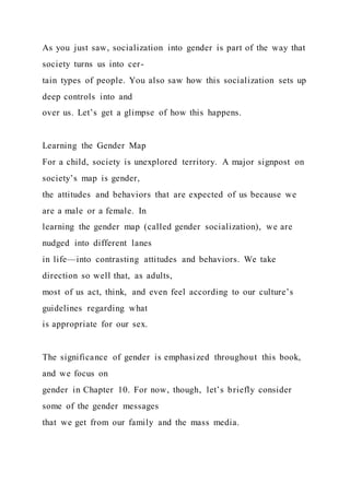 As you just saw, socialization into gender is part of the way that
society turns us into cer-
tain types of people. You also saw how this socialization sets up
deep controls into and
over us. Let’s get a glimpse of how this happens.
Learning the Gender Map
For a child, society is unexplored territory. A major signpost on
society’s map is gender,
the attitudes and behaviors that are expected of us because we
are a male or a female. In
learning the gender map (called gender socialization), we are
nudged into different lanes
in life—into contrasting attitudes and behaviors. We take
direction so well that, as adults,
most of us act, think, and even feel according to our culture’s
guidelines regarding what
is appropriate for our sex.
The significance of gender is emphasized throughout this book,
and we focus on
gender in Chapter 10. For now, though, let’s briefly consider
some of the gender messages
that we get from our family and the mass media.
 