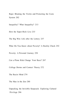 Rape: Blaming the Victim and Protecting the Caste
System 202
Inequality? What Inequality? 213
How the Super-Rich Live 233
The Big Win: Life after the Lottery 237
What Do You Know about Poverty? A Reality Check 252
Poverty: A Personal Journey 258
Can a Plane Ride Change Your Race? 267
College Dorms and Contact Theory 272
The Racist Mind 274
The Man in the Zoo 280
Unpacking the Invisible Knapsack: Exploring Cultural
Privilege 286
 