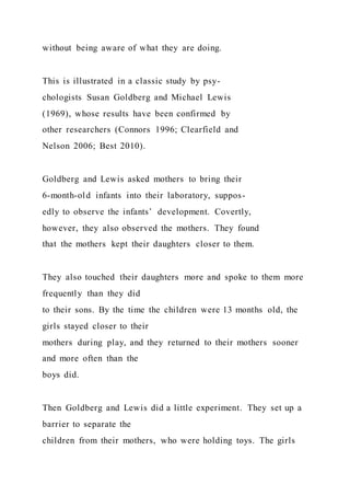 without being aware of what they are doing.
This is illustrated in a classic study by psy-
chologists Susan Goldberg and Michael Lewis
(1969), whose results have been confirmed by
other researchers (Connors 1996; Clearfield and
Nelson 2006; Best 2010).
Goldberg and Lewis asked mothers to bring their
6-month-old infants into their laboratory, suppos-
edly to observe the infants’ development. Covertly,
however, they also observed the mothers. They found
that the mothers kept their daughters closer to them.
They also touched their daughters more and spoke to them more
frequently than they did
to their sons. By the time the children were 13 months old, the
girls stayed closer to their
mothers during play, and they returned to their mothers sooner
and more often than the
boys did.
Then Goldberg and Lewis did a little experiment. They set up a
barrier to separate the
children from their mothers, who were holding toys. The girls
 