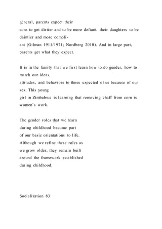 general, parents expect their
sons to get dirtier and to be more defiant, their daughters to be
daintier and more compli-
ant (Gilman 1911/1971; Nordberg 2010). And in large part,
parents get what they expect.
It is in the family that we first learn how to do gender, how to
match our ideas,
attitudes, and behaviors to those expected of us because of our
sex. This young
girl in Zimbabwe is learning that removing chaff from corn is
women’s work.
The gender roles that we learn
during childhood become part
of our basic orientations to life.
Although we refine these roles as
we grow older, they remain built
around the framework established
during childhood.
Socialization 83
 