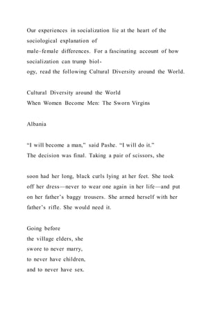 Our experiences in socialization lie at the heart of the
sociological explanation of
male–female differences. For a fascinating account of how
socialization can trump biol-
ogy, read the following Cultural Diversity around the World.
Cultural Diversity around the World
When Women Become Men: The Sworn Virgins
Albania
“I will become a man,” said Pashe. “I will do it.”
The decision was final. Taking a pair of scissors, she
soon had her long, black curls lying at her feet. She took
off her dress—never to wear one again in her life—and put
on her father’s baggy trousers. She armed herself with her
father’s rifle. She would need it.
Going before
the village elders, she
swore to never marry,
to never have children,
and to never have sex.
 