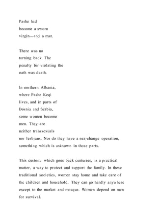 Pashe had
become a sworn
virgin—and a man.
There was no
turning back. The
penalty for violating the
oath was death.
In northern Albania,
where Pashe Keqi
lives, and in parts of
Bosnia and Serbia,
some women become
men. They are
neither transsexuals
nor lesbians. Nor do they have a sex-change operation,
something which is unknown in those parts.
This custom, which goes back centuries, is a practical
matter, a way to protect and support the family. In these
traditional societies, women stay home and take care of
the children and household. They can go hardly anywhere
except to the market and mosque. Women depend on men
for survival.
 