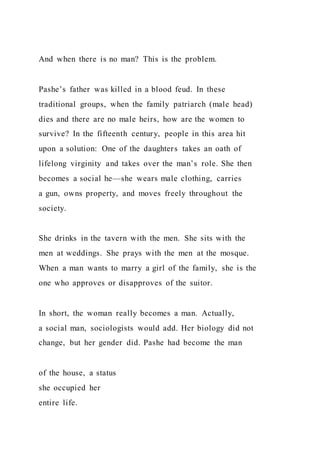 And when there is no man? This is the problem.
Pashe’s father was killed in a blood feud. In these
traditional groups, when the family patriarch (male head)
dies and there are no male heirs, how are the women to
survive? In the fifteenth century, people in this area hit
upon a solution: One of the daughters takes an oath of
lifelong virginity and takes over the man’s role. She then
becomes a social he—she wears male clothing, carries
a gun, owns property, and moves freely throughout the
society.
She drinks in the tavern with the men. She sits with the
men at weddings. She prays with the men at the mosque.
When a man wants to marry a girl of the family, she is the
one who approves or disapproves of the suitor.
In short, the woman really becomes a man. Actually,
a social man, sociologists would add. Her biology did not
change, but her gender did. Pashe had become the man
of the house, a status
she occupied her
entire life.
 