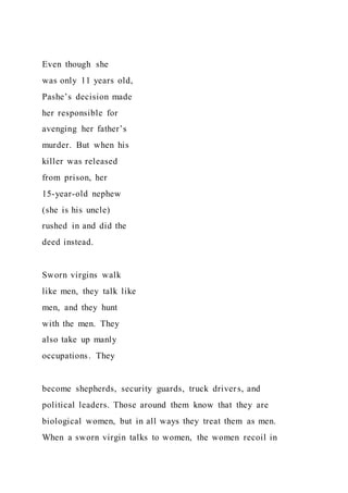 Even though she
was only 11 years old,
Pashe’s decision made
her responsible for
avenging her father’s
murder. But when his
killer was released
from prison, her
15-year-old nephew
(she is his uncle)
rushed in and did the
deed instead.
Sworn virgins walk
like men, they talk like
men, and they hunt
with the men. They
also take up manly
occupations. They
become shepherds, security guards, truck drivers, and
political leaders. Those around them know that they are
biological women, but in all ways they treat them as men.
When a sworn virgin talks to women, the women recoil in
 