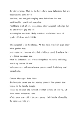 der stereotyping. That is, the boys show more behaviors that are
traditionally considered
feminine, and the girls display more behaviors that are
traditionally considered masculine
(Goldberg et al. 2012). In contrast, other research indicates that
the children of gay and les-
bian couples are more likely to reflect traditional ideas of
gender (Fedewa et al. 2014).
This research is in its infancy. At this point we don’t even know
what gender mes-
sages same-sex parents give their children, much less how they
give those messages and
what the outcomes are. We need rigorous research, including
matching studies of how
both same-sex and opposite-sex parents teach femininity and
masculinity.
Gender Messages from Peers
Sociologists stress how this sorting process into gender that
begins in the family is rein-
forced as children are exposed to other aspects of society. Of
those other influences, one
of the most powerful is the peer group, individuals of roughly
the same age who are
 